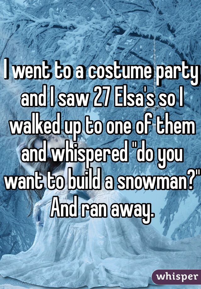 I went to a costume party and I saw 27 Elsa's so I walked up to one of them and whispered "do you want to build a snowman?" And ran away.