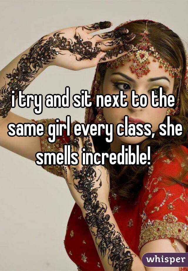 i try and sit next to the same girl every class, she smells incredible! 