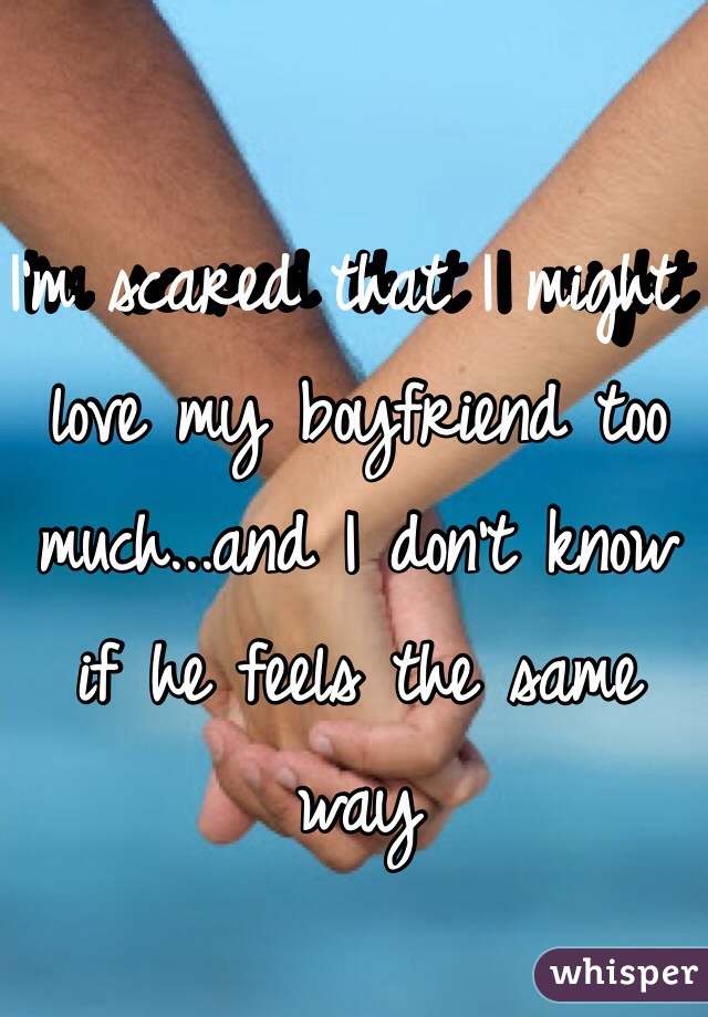I'm scared that I might love my boyfriend too much...and I don't know if he feels the same way