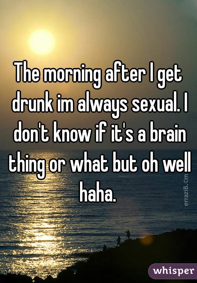 The morning after I get drunk im always sexual. I don't know if it's a brain thing or what but oh well haha. 