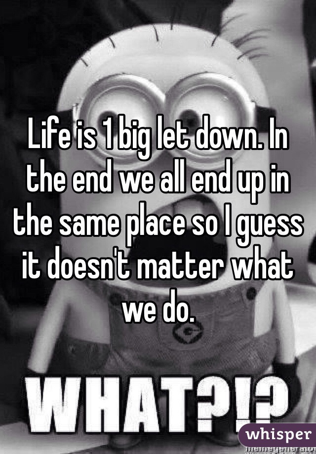Life is 1 big let down. In the end we all end up in the same place so I guess it doesn't matter what we do. 