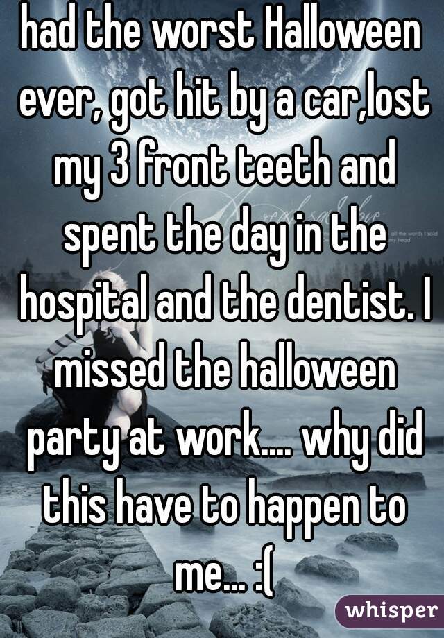 had the worst Halloween ever, got hit by a car,lost my 3 front teeth and spent the day in the hospital and the dentist. I missed the halloween party at work.... why did this have to happen to me... :(