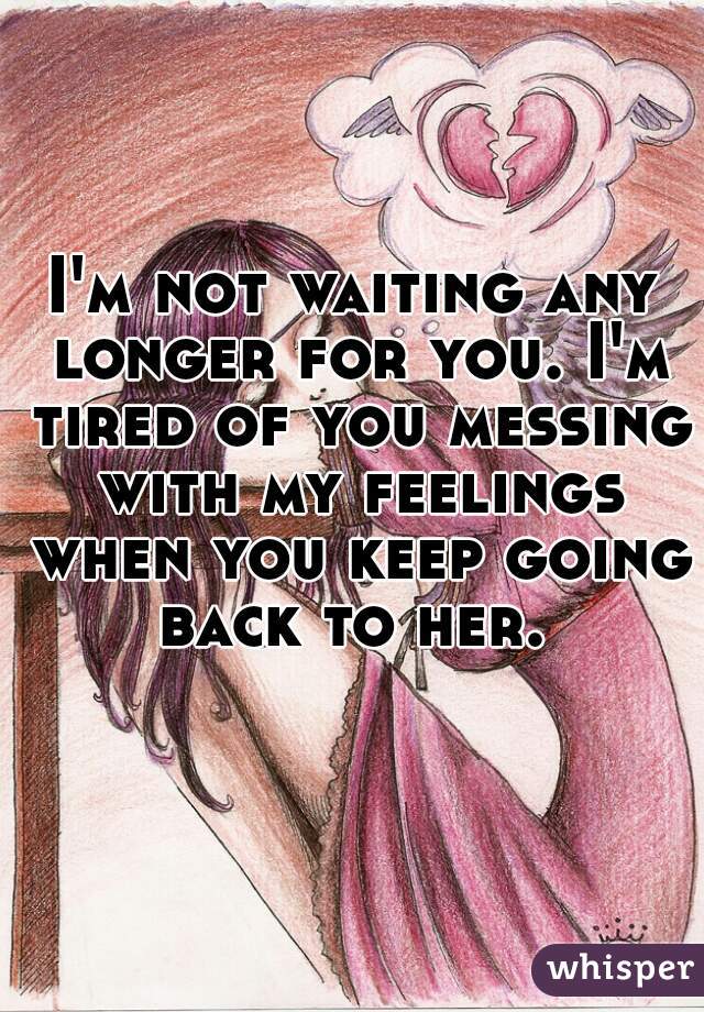 I'm not waiting any longer for you. I'm tired of you messing with my feelings when you keep going back to her. 