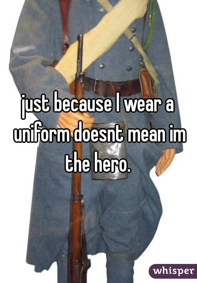just because I wear a uniform doesnt mean im the hero. 