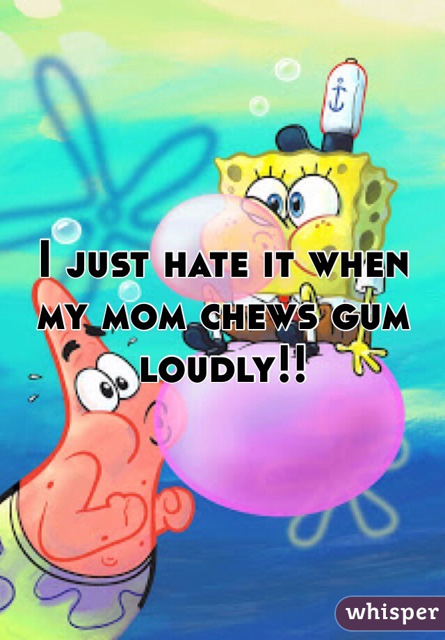 I just hate it when my mom chews gum loudly!!
