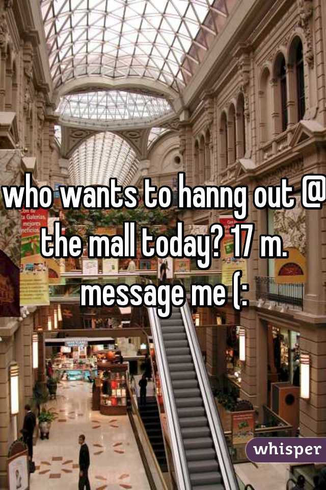 who wants to hanng out @ the mall today? 17 m. message me (: