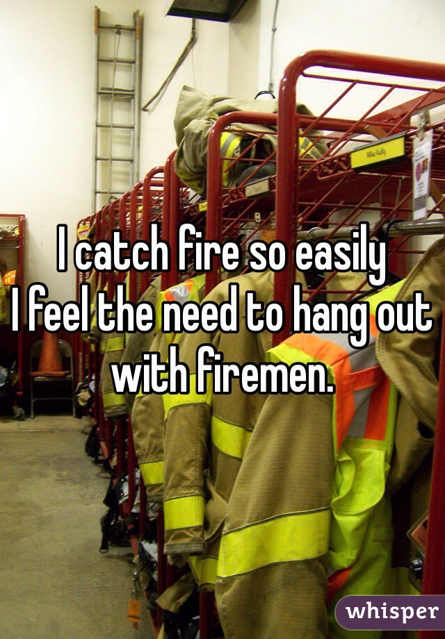 I catch fire so easily
I feel the need to hang out with firemen. 