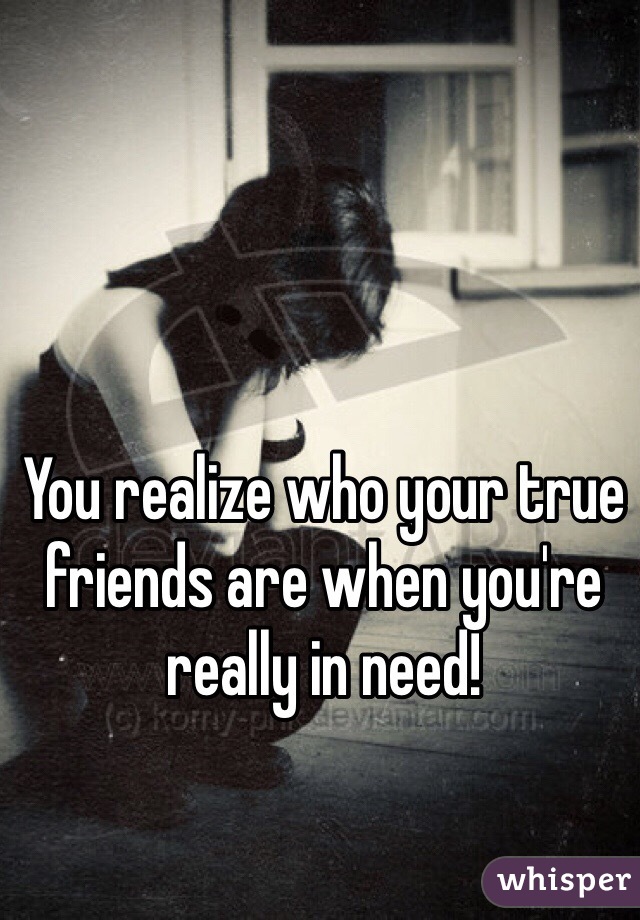 You realize who your true friends are when you're really in need! 