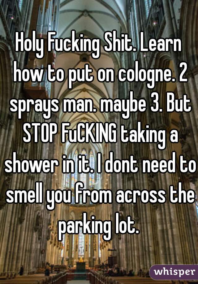 Holy Fucking Shit. Learn how to put on cologne. 2 sprays man. maybe 3. But STOP FuCKING taking a shower in it. I dont need to smell you from across the parking lot. 