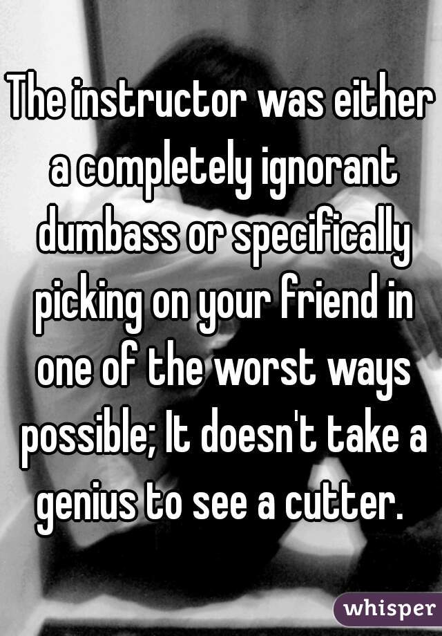 The instructor was either a completely ignorant dumbass or specifically picking on your friend in one of the worst ways possible; It doesn't take a genius to see a cutter. 