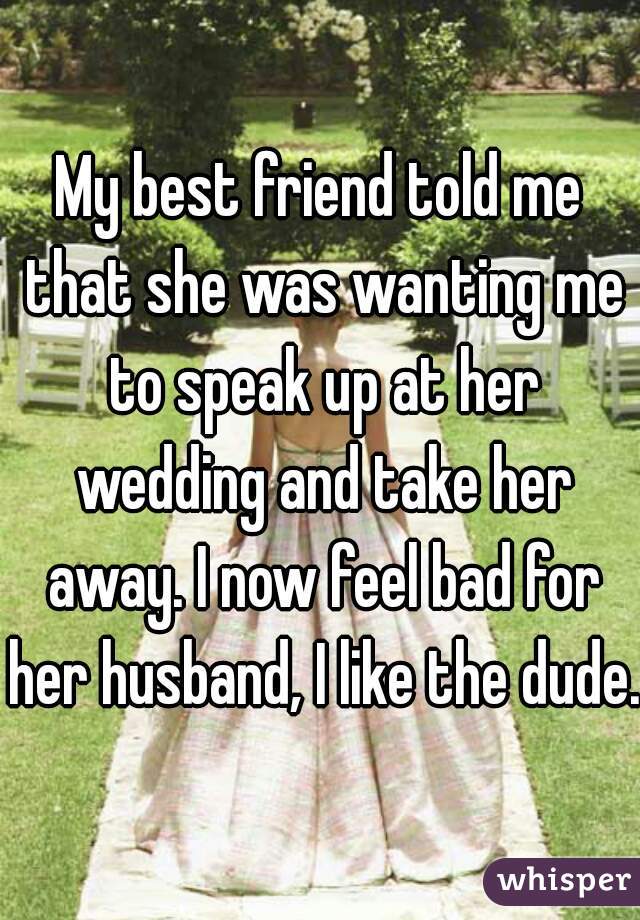 My best friend told me that she was wanting me to speak up at her wedding and take her away. I now feel bad for her husband, I like the dude.
