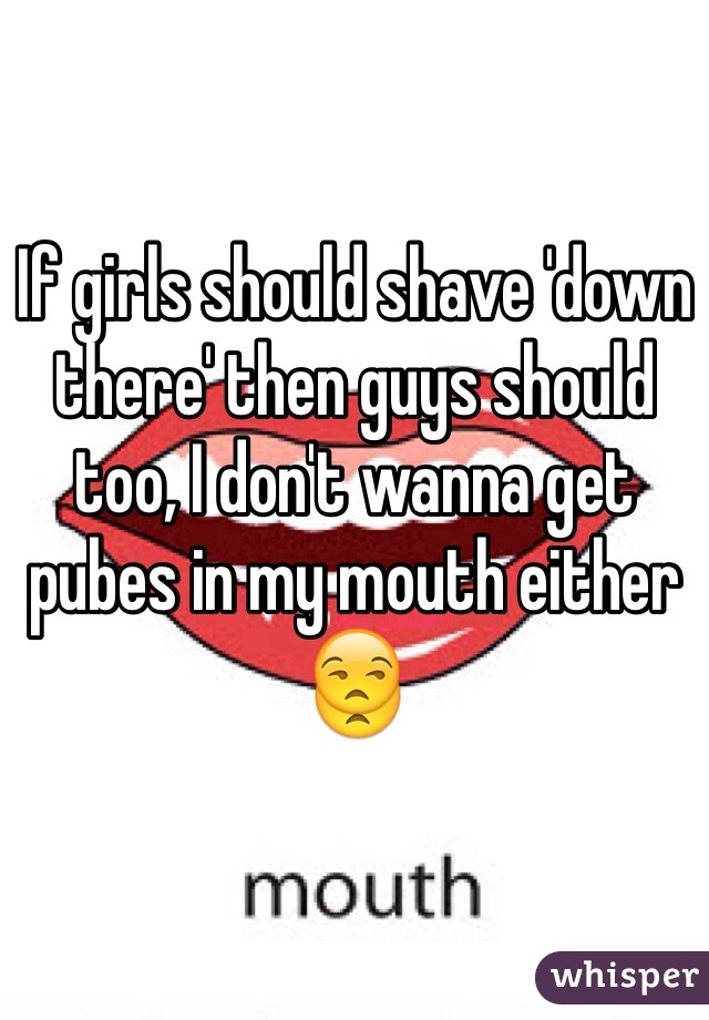 If girls should shave 'down there' then guys should too, I don't wanna get pubes in my mouth either 😒