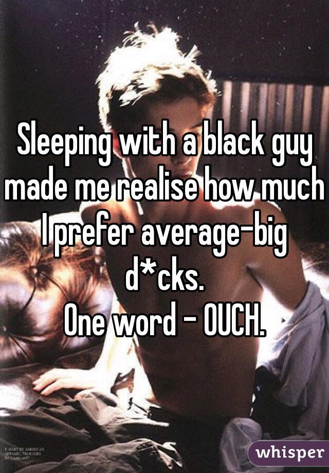 Sleeping with a black guy made me realise how much I prefer average-big d*cks. 
One word - OUCH. 