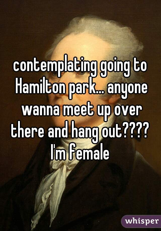 contemplating going to Hamilton park... anyone wanna meet up over there and hang out???? 
I'm female