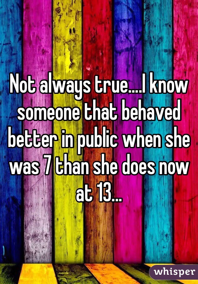 Not always true....I know someone that behaved better in public when she was 7 than she does now at 13...