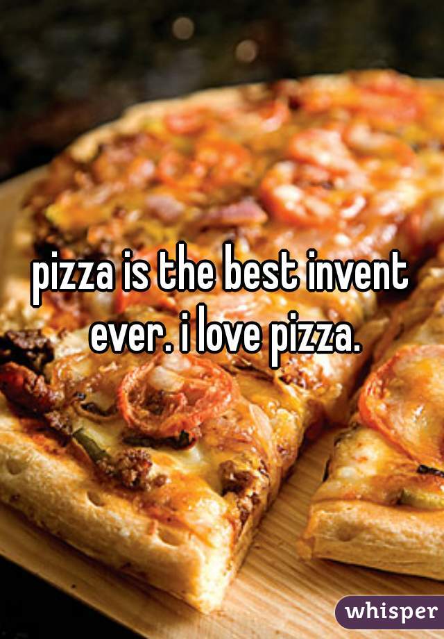 pizza is the best invent ever. i love pizza.