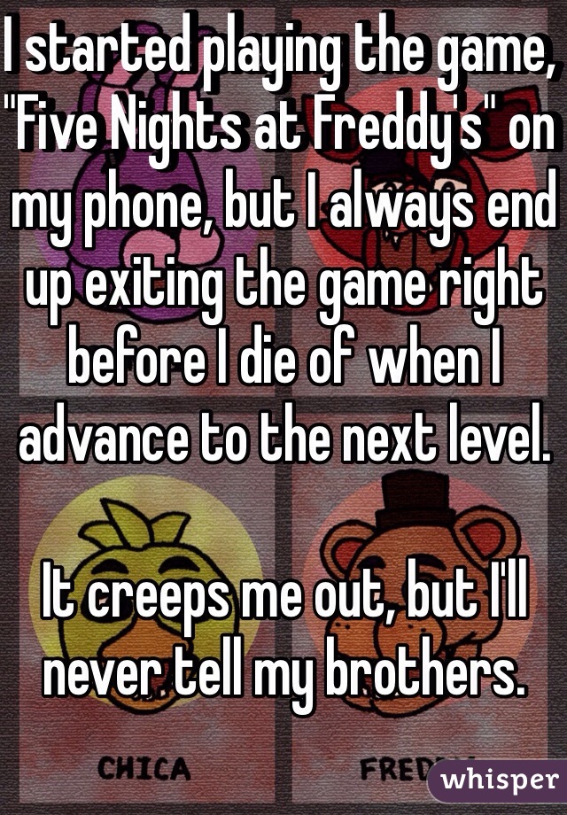 I started playing the game, "Five Nights at Freddy's" on my phone, but I always end up exiting the game right before I die of when I advance to the next level. 

It creeps me out, but I'll never tell my brothers.