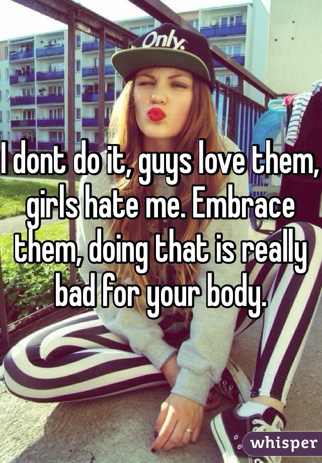 I dont do it, guys love them, girls hate me. Embrace them, doing that is really bad for your body. 
