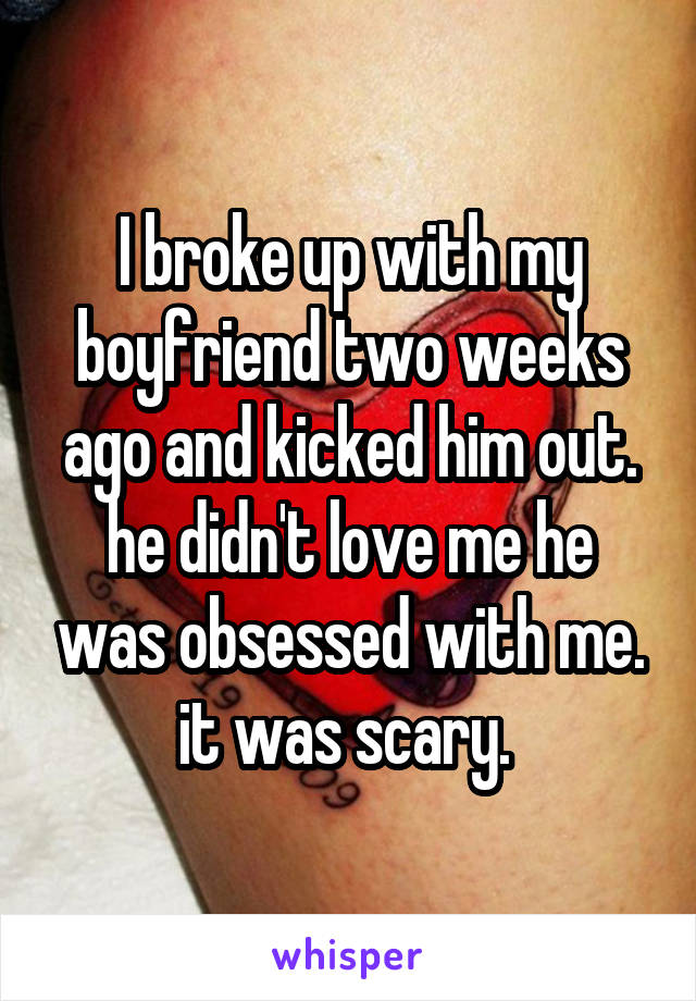 I broke up with my boyfriend two weeks ago and kicked him out. he didn't love me he was obsessed with me. it was scary. 