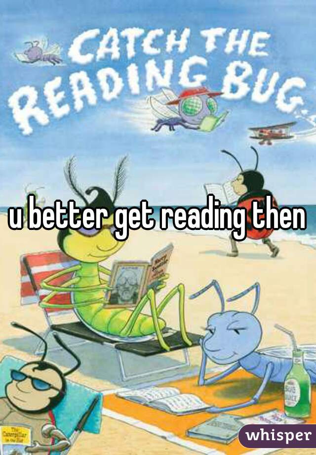 u better get reading then