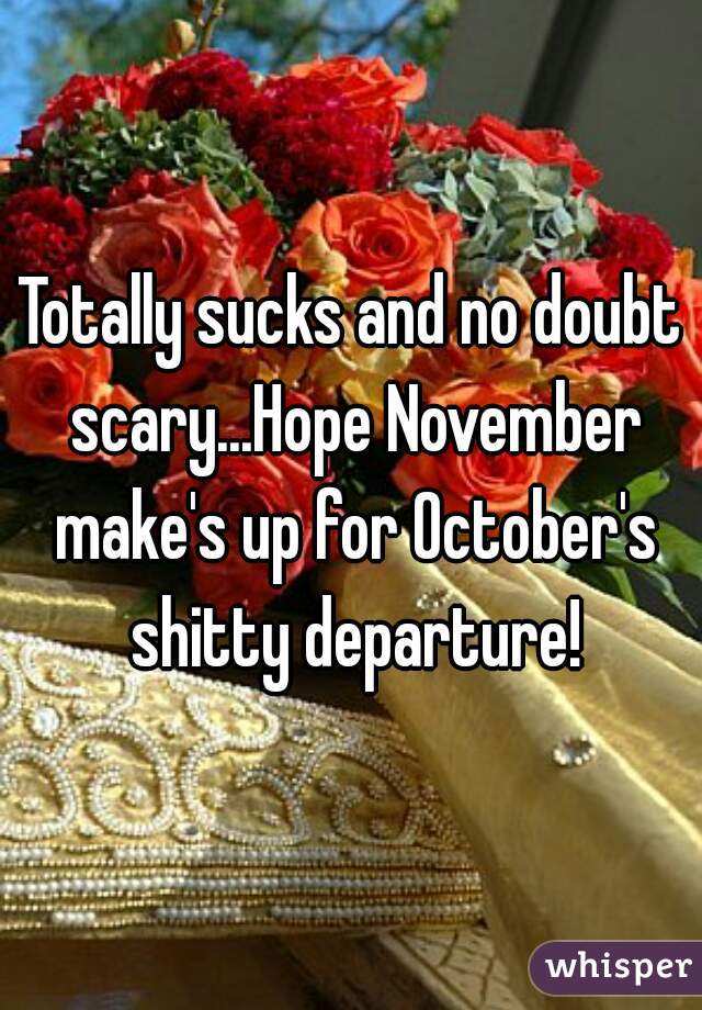 Totally sucks and no doubt scary...Hope November make's up for October's shitty departure!