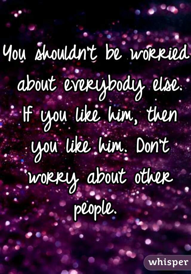 You shouldn't be worried about everybody else. If you like him, then you like him. Don't worry about other people. 