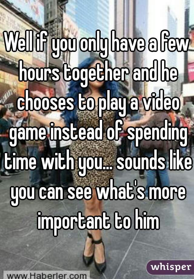 Well if you only have a few hours together and he chooses to play a video game instead of spending time with you... sounds like you can see what's more important to him