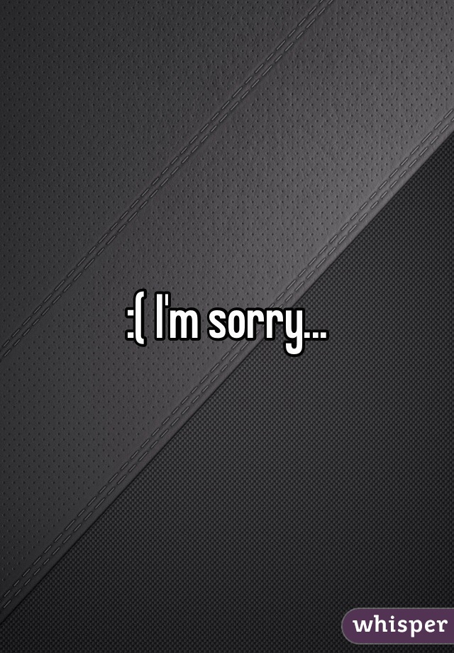 :( I'm sorry...