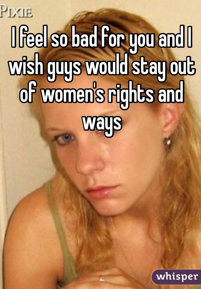 I feel so bad for you and I wish guys would stay out of women's rights and ways