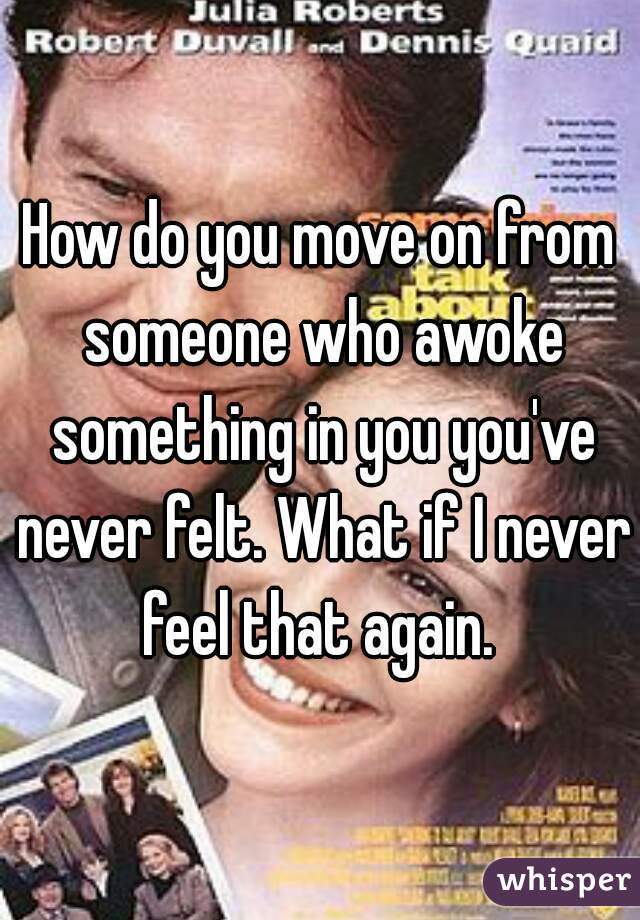 How do you move on from someone who awoke something in you you've never felt. What if I never feel that again. 