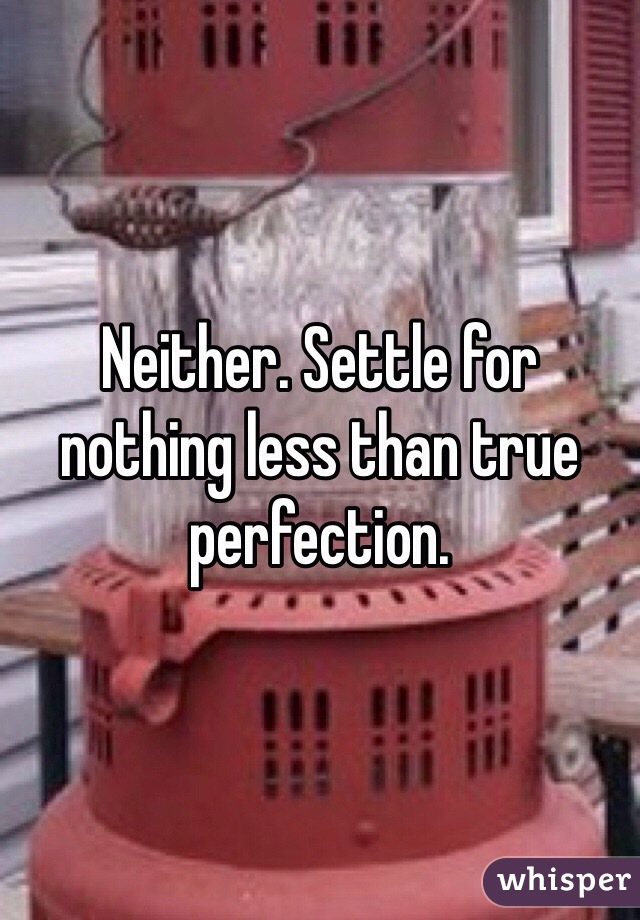 Neither. Settle for nothing less than true perfection.