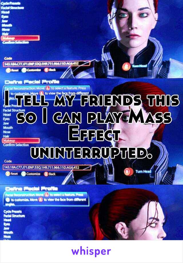 I tell my friends this so I can play Mass Effect uninterrupted. 