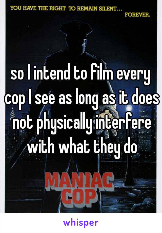 so I intend to film every cop I see as long as it does not physically interfere with what they do
