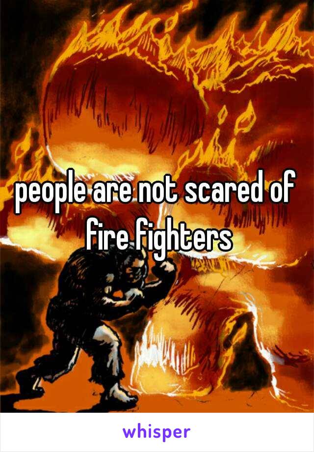 people are not scared of fire fighters