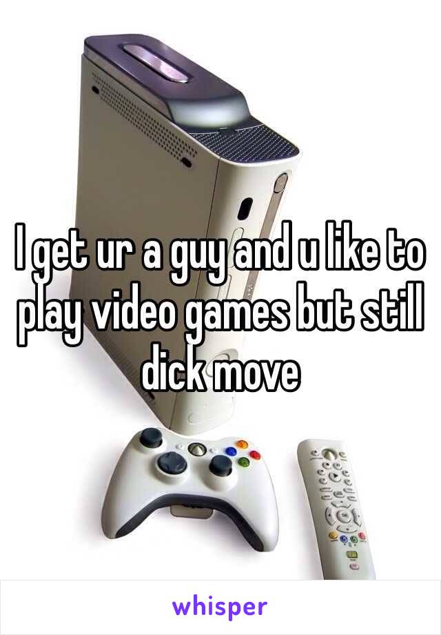 I get ur a guy and u like to play video games but still dick move 