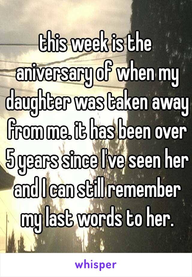 this week is the aniversary of when my daughter was taken away from me. it has been over 5 years since I've seen her and I can still remember my last words to her.