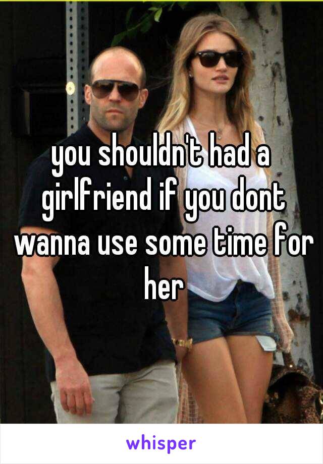 you shouldn't had a girlfriend if you dont wanna use some time for her