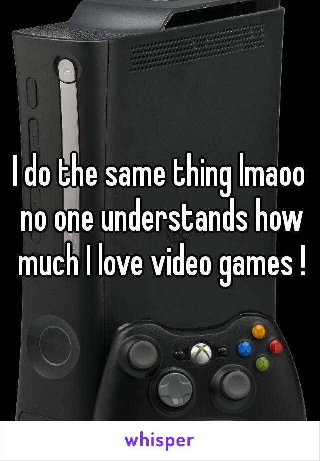 I do the same thing lmaoo no one understands how much I love video games !