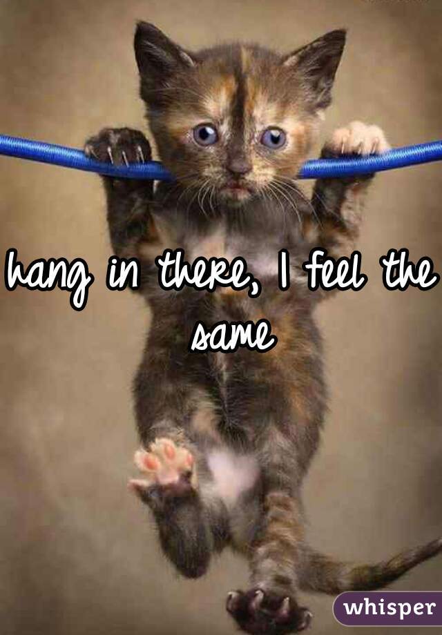 hang in there, I feel the same