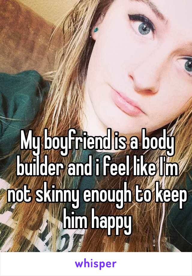 My boyfriend is a body builder and i feel like I'm not skinny enough to keep him happy