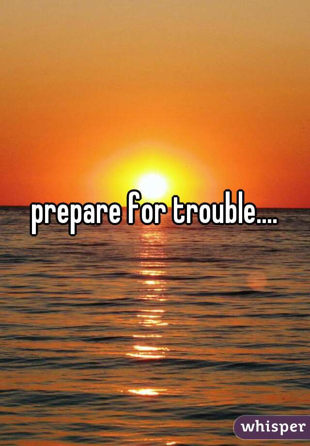 prepare for trouble....