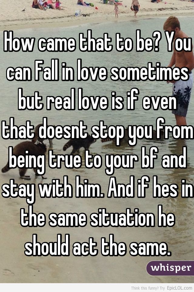 How came that to be? You can Fall in love sometimes but real love is if even that doesnt stop you from being true to your bf and stay with him. And if hes in the same situation he should act the same.