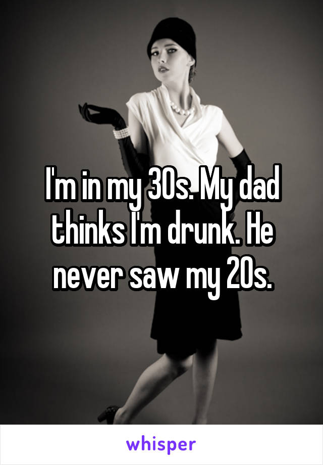 I'm in my 30s. My dad thinks I'm drunk. He never saw my 20s.