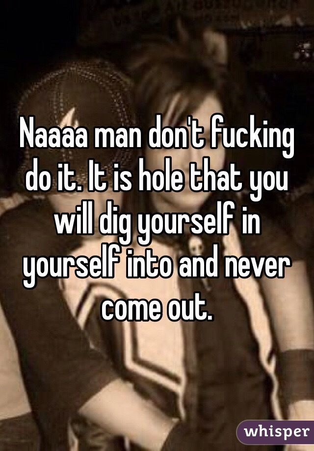 Naaaa man don't fucking do it. It is hole that you will dig yourself in yourself into and never come out. 