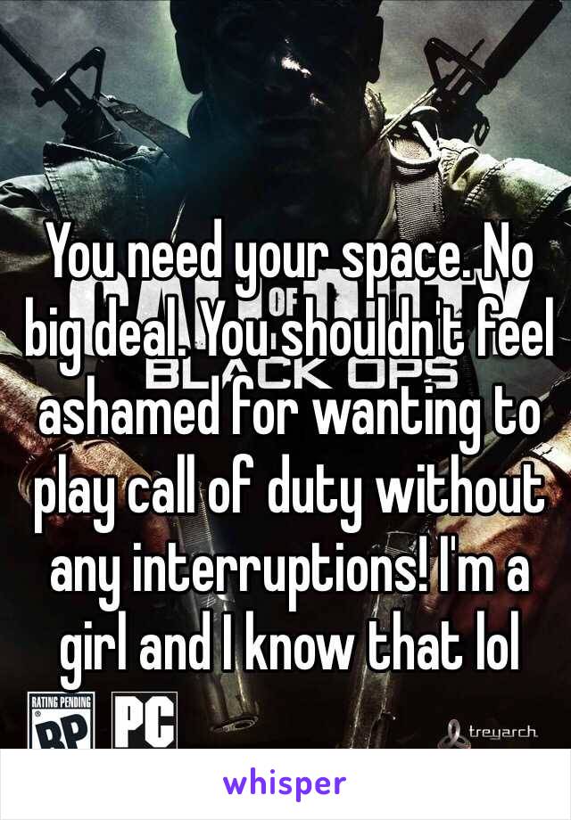 You need your space. No big deal. You shouldn't feel ashamed for wanting to play call of duty without any interruptions! I'm a girl and I know that lol