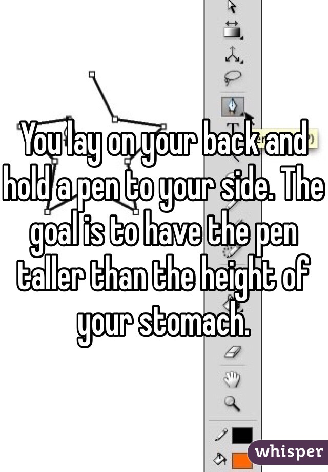 You lay on your back and hold a pen to your side. The goal is to have the pen taller than the height of your stomach.