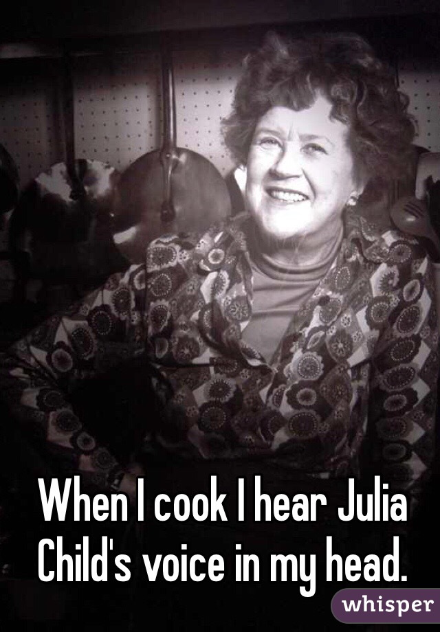 When I cook I hear Julia Child's voice in my head.