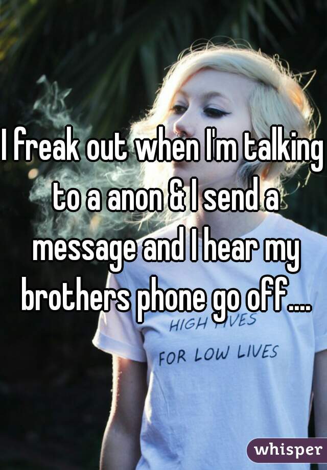 I freak out when I'm talking to a anon & I send a message and I hear my brothers phone go off....