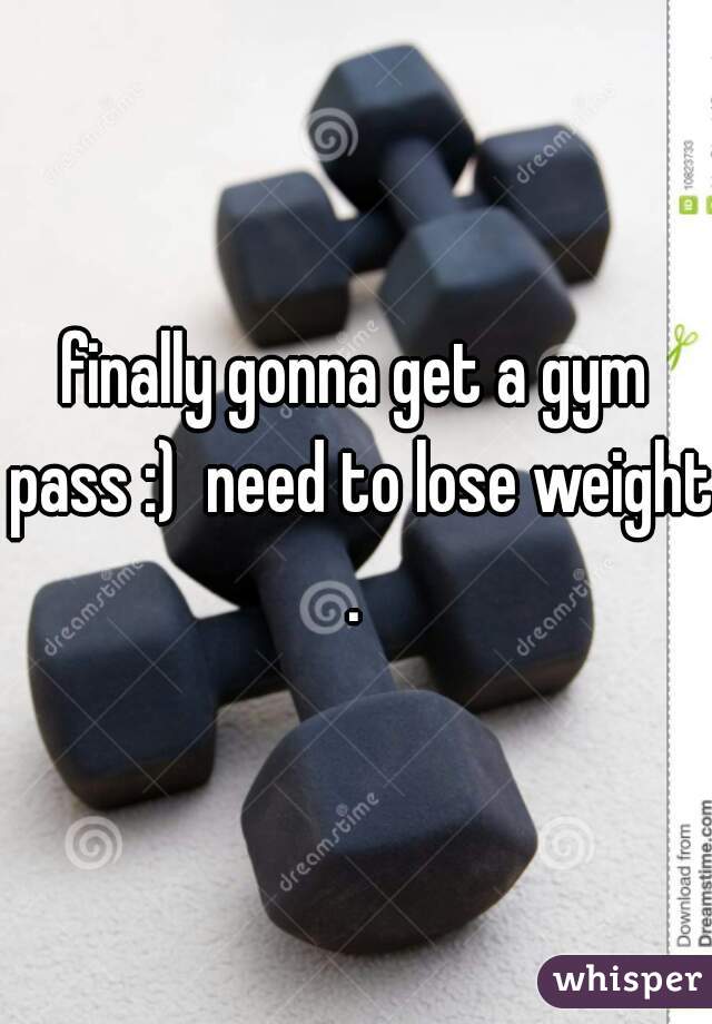 finally gonna get a gym pass :)  need to lose weight.