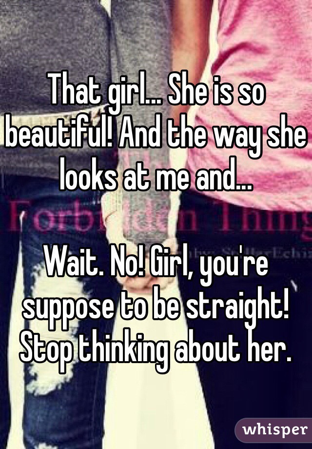 That girl... She is so beautiful! And the way she looks at me and...

Wait. No! Girl, you're suppose to be straight! Stop thinking about her.